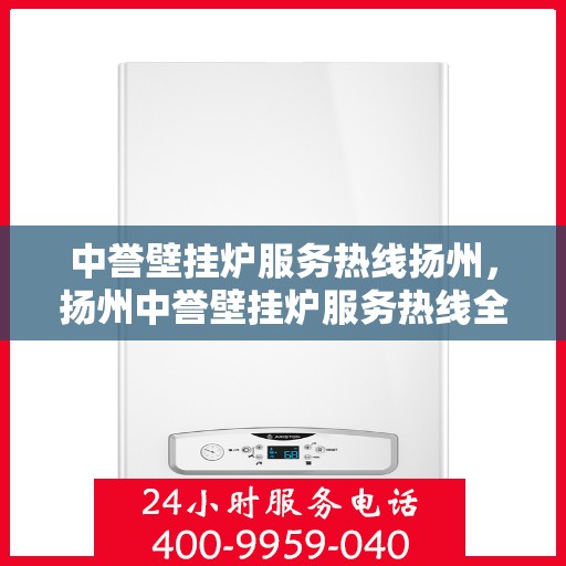 中誉壁挂炉服务热线扬州，扬州中誉壁挂炉服务热线全攻略，专业团队，温暖您的每一个冬季