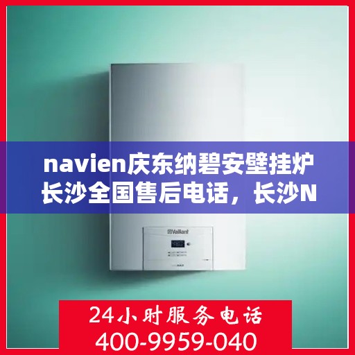 navien庆东纳碧安壁挂炉长沙全国售后电话，长沙Navien庆东纳碧安壁挂炉售后服务中心联系电话