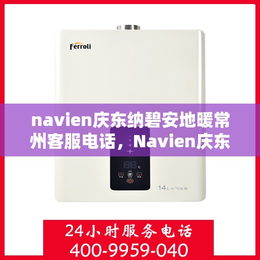 navien庆东纳碧安地暖常州客服电话，Navien庆东纳碧安地暖常州客服热线及咨询电话号码详解
