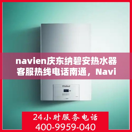 navien庆东纳碧安热水器客服热线电话南通，Navien庆东纳碧安热水器南通客服热线电话及售后支持全解析