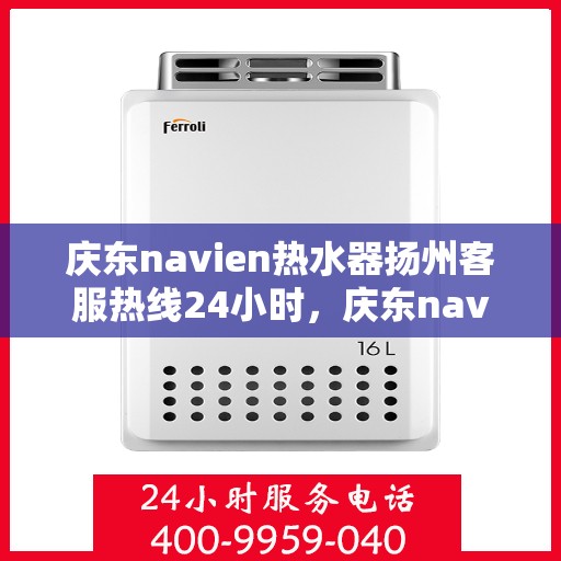 庆东navien热水器扬州客服热线24小时，庆东navien热水器扬州全天候客服热线，温暖服务不打烊