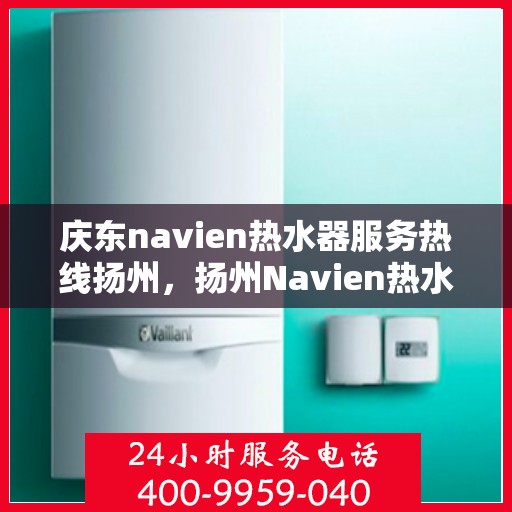 庆东navien热水器服务热线扬州，扬州Navien热水器专业服务热线，庆东官方售后支持
