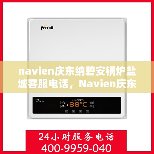 navien庆东纳碧安锅炉盐城客服电话，Navien庆东纳碧安锅炉盐城客服热线及咨询电话号码详解