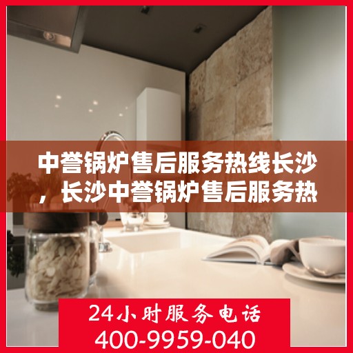 中誉锅炉售后服务热线长沙，长沙中誉锅炉售后服务热线全面支持，专业团队为您解答疑难