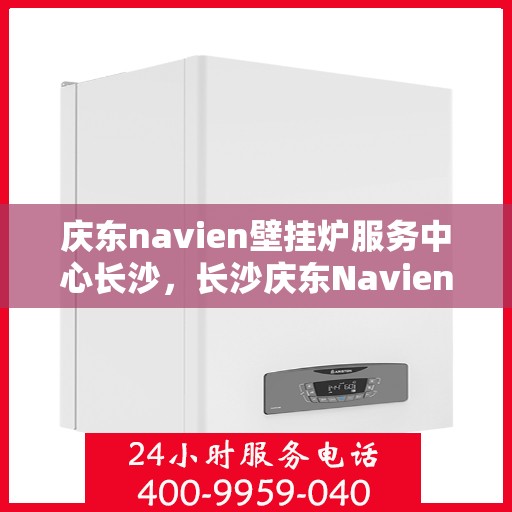 庆东navien壁挂炉服务中心长沙，长沙庆东Navien壁挂炉服务中心，专业维修与保养一站式解决